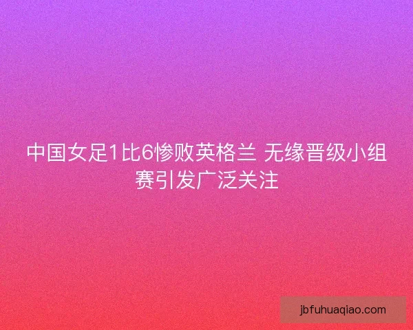 中国女足1比6惨败英格兰 无缘晋级小组赛引发广泛关注