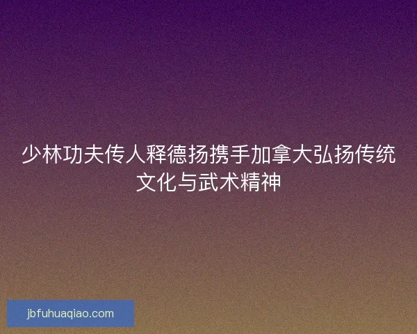少林功夫传人释德扬携手加拿大弘扬传统文化与武术精神