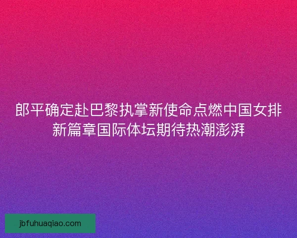郎平确定赴巴黎执掌新使命点燃中国女排新篇章国际体坛期待热潮澎湃