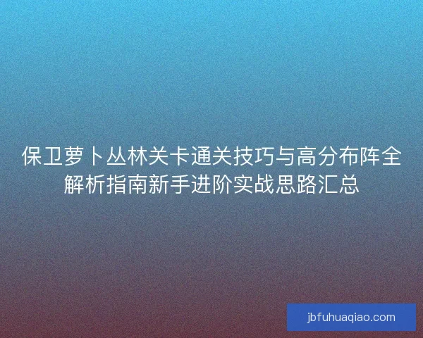 保卫萝卜丛林关卡通关技巧与高分布阵全解析指南新手进阶实战思路汇总