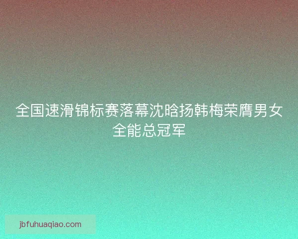 全国速滑锦标赛落幕沈晗扬韩梅荣膺男女全能总冠军