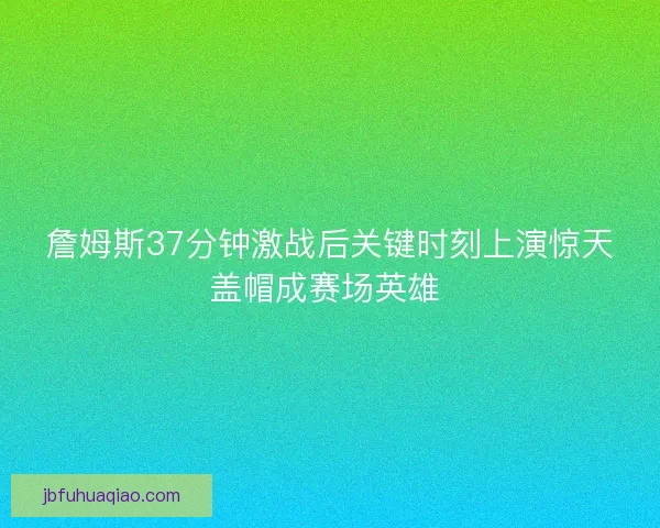 詹姆斯37分钟激战后关键时刻上演惊天盖帽成赛场英雄 